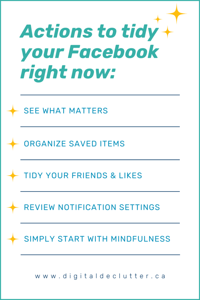 Actions to tidy your Facebook right now:  *See what matters. *Organize saved items. *Tidy your friends & likes. *Review notifications settings. *Simply start with mindfulness. www.digitaldeclutter.ca